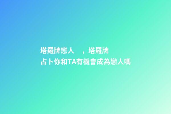 塔羅牌戀人，塔羅牌占卜你和TA有機會成為戀人嗎